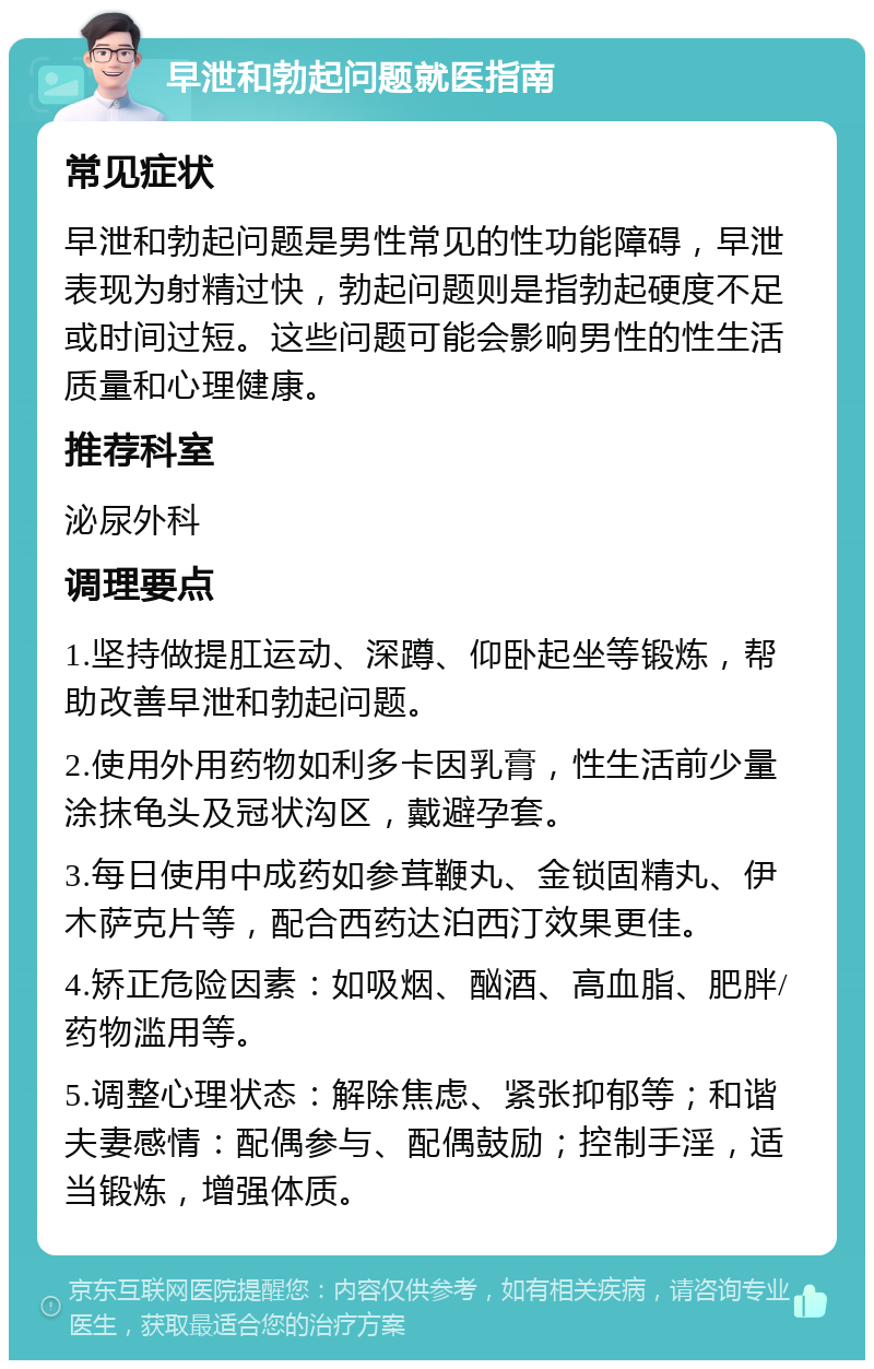 早泄和勃起问题就医指南 常见症状 早泄和勃起问题是男性常见的性功能障碍，早泄表现为射精过快，勃起问题则是指勃起硬度不足或时间过短。这些问题可能会影响男性的性生活质量和心理健康。 推荐科室 泌尿外科 调理要点 1.坚持做提肛运动、深蹲、仰卧起坐等锻炼，帮助改善早泄和勃起问题。 2.使用外用药物如利多卡因乳膏，性生活前少量涂抹龟头及冠状沟区，戴避孕套。 3.每日使用中成药如参茸鞭丸、金锁固精丸、伊木萨克片等，配合西药达泊西汀效果更佳。 4.矫正危险因素：如吸烟、酗酒、高血脂、肥胖/药物滥用等。 5.调整心理状态：解除焦虑、紧张抑郁等；和谐夫妻感情：配偶参与、配偶鼓励；控制手淫，适当锻炼，增强体质。