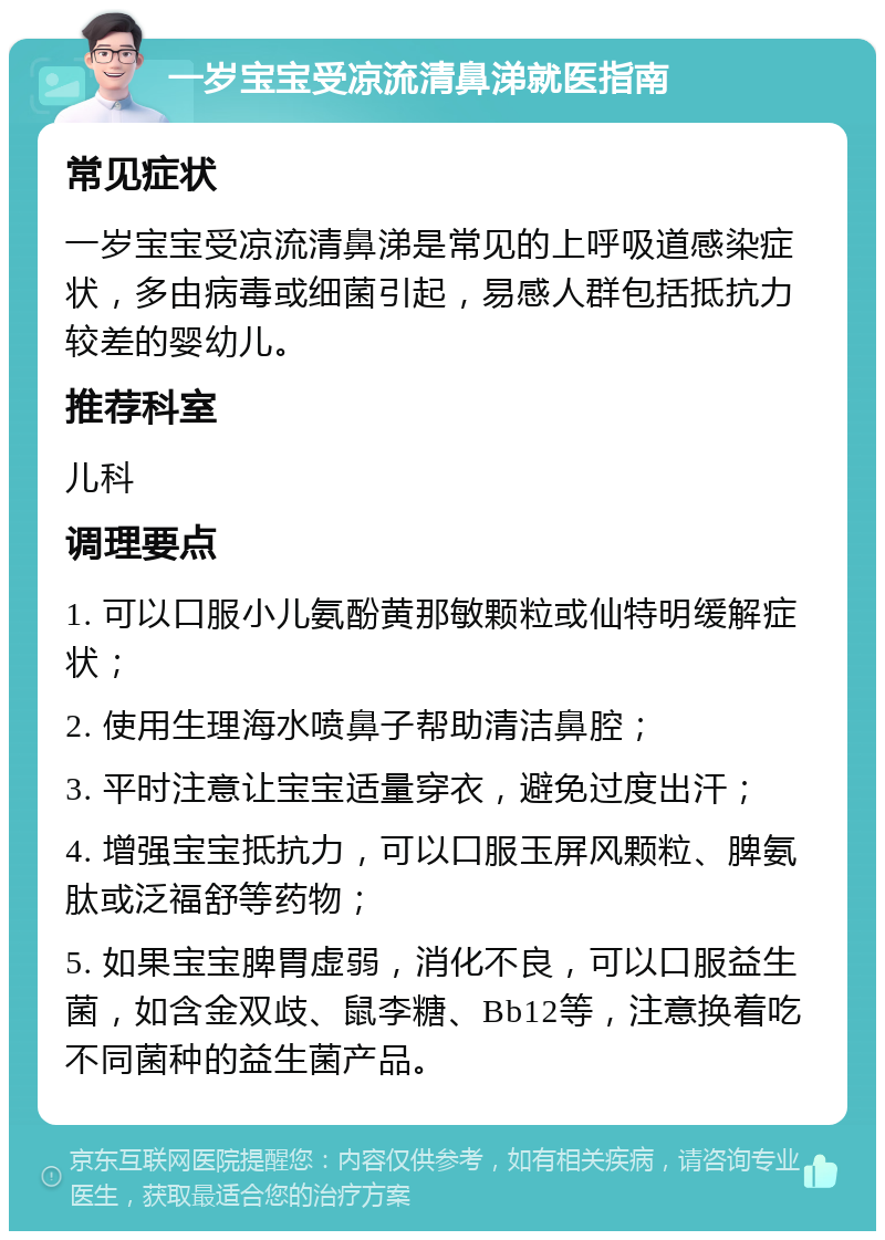 一岁宝宝受凉流清鼻涕就医指南 常见症状 一岁宝宝受凉流清鼻涕是常见的上呼吸道感染症状，多由病毒或细菌引起，易感人群包括抵抗力较差的婴幼儿。 推荐科室 儿科 调理要点 1. 可以口服小儿氨酚黄那敏颗粒或仙特明缓解症状； 2. 使用生理海水喷鼻子帮助清洁鼻腔； 3. 平时注意让宝宝适量穿衣，避免过度出汗； 4. 增强宝宝抵抗力，可以口服玉屏风颗粒、脾氨肽或泛福舒等药物； 5. 如果宝宝脾胃虚弱，消化不良，可以口服益生菌，如含金双歧、鼠李糖、Bb12等，注意换着吃不同菌种的益生菌产品。