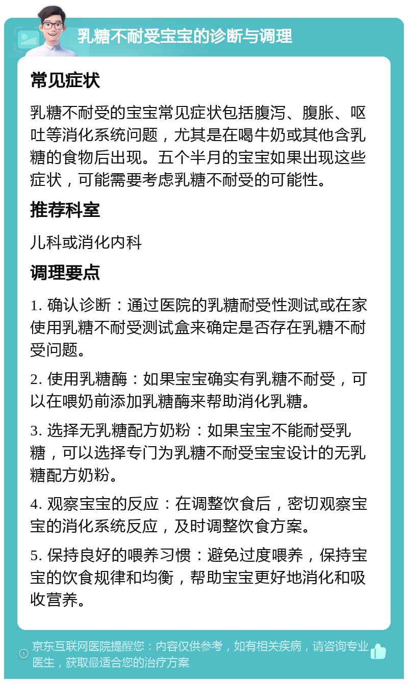 乳糖不耐受宝宝的诊断与调理 常见症状 乳糖不耐受的宝宝常见症状包括腹泻、腹胀、呕吐等消化系统问题，尤其是在喝牛奶或其他含乳糖的食物后出现。五个半月的宝宝如果出现这些症状，可能需要考虑乳糖不耐受的可能性。 推荐科室 儿科或消化内科 调理要点 1. 确认诊断：通过医院的乳糖耐受性测试或在家使用乳糖不耐受测试盒来确定是否存在乳糖不耐受问题。 2. 使用乳糖酶：如果宝宝确实有乳糖不耐受，可以在喂奶前添加乳糖酶来帮助消化乳糖。 3. 选择无乳糖配方奶粉：如果宝宝不能耐受乳糖，可以选择专门为乳糖不耐受宝宝设计的无乳糖配方奶粉。 4. 观察宝宝的反应：在调整饮食后，密切观察宝宝的消化系统反应，及时调整饮食方案。 5. 保持良好的喂养习惯：避免过度喂养，保持宝宝的饮食规律和均衡，帮助宝宝更好地消化和吸收营养。