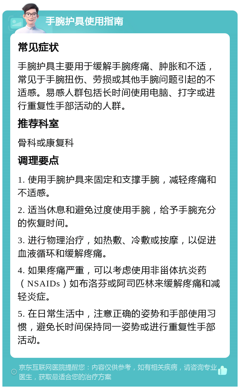 手腕护具使用指南 常见症状 手腕护具主要用于缓解手腕疼痛、肿胀和不适，常见于手腕扭伤、劳损或其他手腕问题引起的不适感。易感人群包括长时间使用电脑、打字或进行重复性手部活动的人群。 推荐科室 骨科或康复科 调理要点 1. 使用手腕护具来固定和支撑手腕，减轻疼痛和不适感。 2. 适当休息和避免过度使用手腕，给予手腕充分的恢复时间。 3. 进行物理治疗，如热敷、冷敷或按摩，以促进血液循环和缓解疼痛。 4. 如果疼痛严重，可以考虑使用非甾体抗炎药（NSAIDs）如布洛芬或阿司匹林来缓解疼痛和减轻炎症。 5. 在日常生活中，注意正确的姿势和手部使用习惯，避免长时间保持同一姿势或进行重复性手部活动。