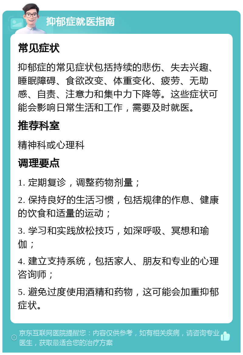 抑郁症就医指南 常见症状 抑郁症的常见症状包括持续的悲伤、失去兴趣、睡眠障碍、食欲改变、体重变化、疲劳、无助感、自责、注意力和集中力下降等。这些症状可能会影响日常生活和工作，需要及时就医。 推荐科室 精神科或心理科 调理要点 1. 定期复诊，调整药物剂量； 2. 保持良好的生活习惯，包括规律的作息、健康的饮食和适量的运动； 3. 学习和实践放松技巧，如深呼吸、冥想和瑜伽； 4. 建立支持系统，包括家人、朋友和专业的心理咨询师； 5. 避免过度使用酒精和药物，这可能会加重抑郁症状。