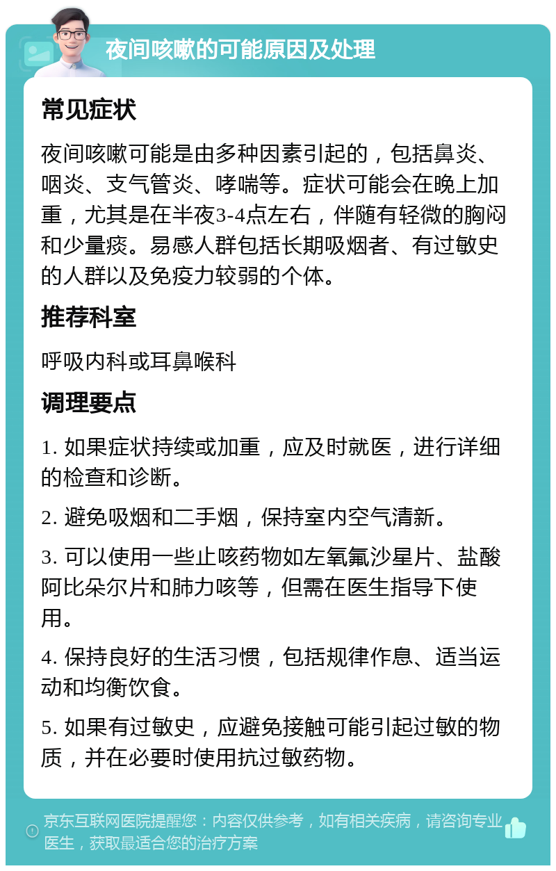 夜间咳嗽的可能原因及处理 常见症状 夜间咳嗽可能是由多种因素引起的，包括鼻炎、咽炎、支气管炎、哮喘等。症状可能会在晚上加重，尤其是在半夜3-4点左右，伴随有轻微的胸闷和少量痰。易感人群包括长期吸烟者、有过敏史的人群以及免疫力较弱的个体。 推荐科室 呼吸内科或耳鼻喉科 调理要点 1. 如果症状持续或加重，应及时就医，进行详细的检查和诊断。 2. 避免吸烟和二手烟，保持室内空气清新。 3. 可以使用一些止咳药物如左氧氟沙星片、盐酸阿比朵尔片和肺力咳等，但需在医生指导下使用。 4. 保持良好的生活习惯，包括规律作息、适当运动和均衡饮食。 5. 如果有过敏史，应避免接触可能引起过敏的物质，并在必要时使用抗过敏药物。