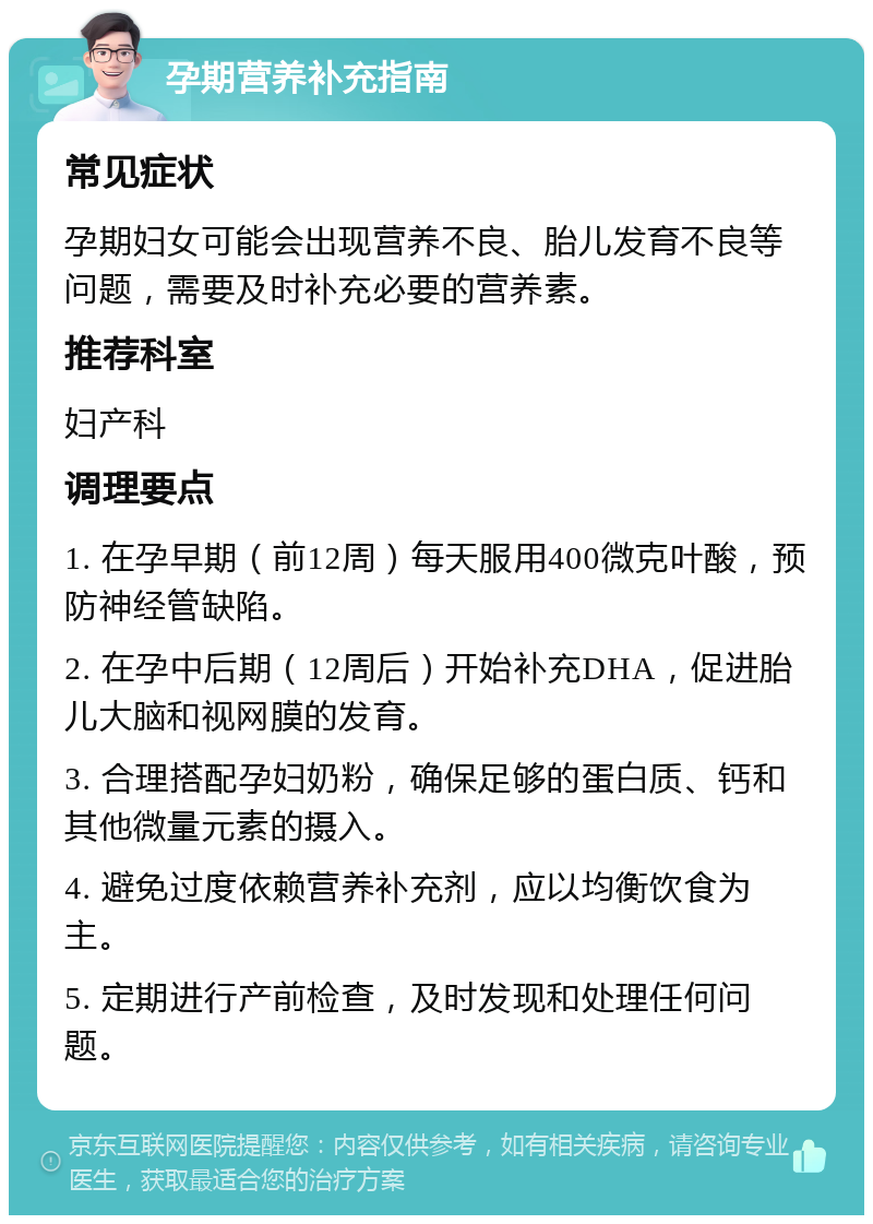 孕期营养补充指南 常见症状 孕期妇女可能会出现营养不良、胎儿发育不良等问题，需要及时补充必要的营养素。 推荐科室 妇产科 调理要点 1. 在孕早期（前12周）每天服用400微克叶酸，预防神经管缺陷。 2. 在孕中后期（12周后）开始补充DHA，促进胎儿大脑和视网膜的发育。 3. 合理搭配孕妇奶粉，确保足够的蛋白质、钙和其他微量元素的摄入。 4. 避免过度依赖营养补充剂，应以均衡饮食为主。 5. 定期进行产前检查，及时发现和处理任何问题。