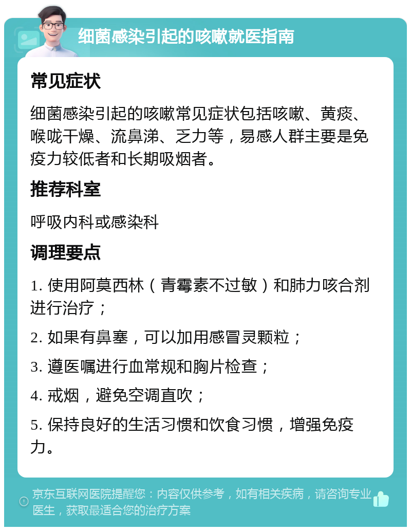 细菌感染引起的咳嗽就医指南 常见症状 细菌感染引起的咳嗽常见症状包括咳嗽、黄痰、喉咙干燥、流鼻涕、乏力等，易感人群主要是免疫力较低者和长期吸烟者。 推荐科室 呼吸内科或感染科 调理要点 1. 使用阿莫西林（青霉素不过敏）和肺力咳合剂进行治疗； 2. 如果有鼻塞，可以加用感冒灵颗粒； 3. 遵医嘱进行血常规和胸片检查； 4. 戒烟，避免空调直吹； 5. 保持良好的生活习惯和饮食习惯，增强免疫力。