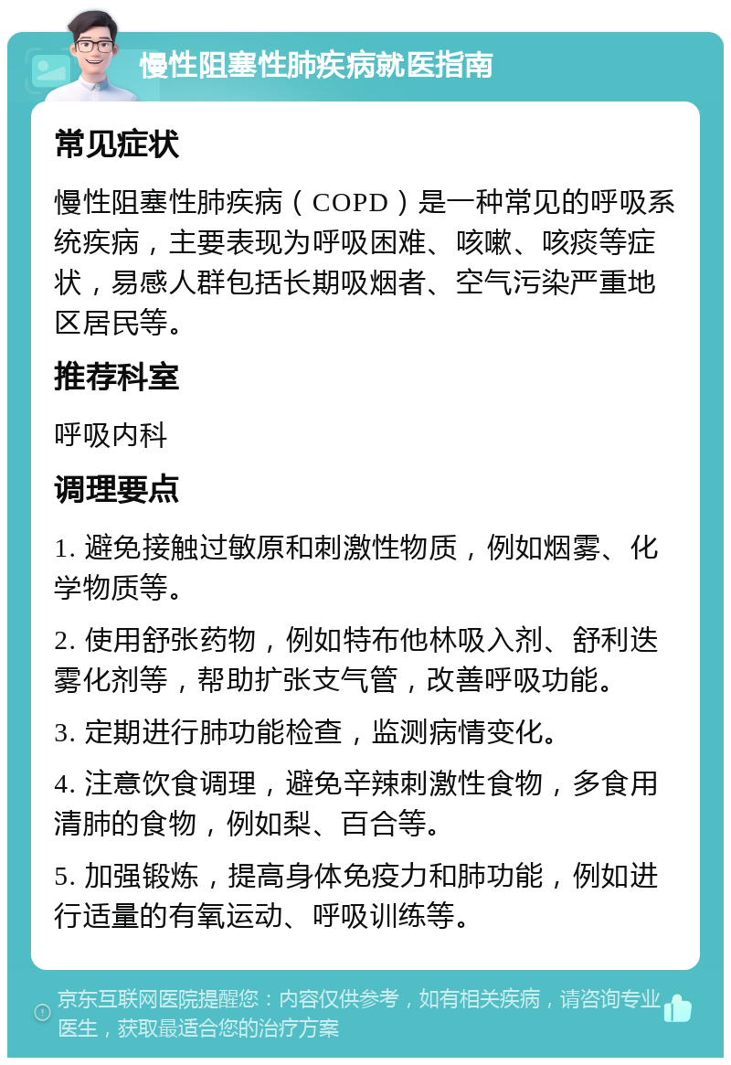 慢性阻塞性肺疾病就医指南 常见症状 慢性阻塞性肺疾病（COPD）是一种常见的呼吸系统疾病，主要表现为呼吸困难、咳嗽、咳痰等症状，易感人群包括长期吸烟者、空气污染严重地区居民等。 推荐科室 呼吸内科 调理要点 1. 避免接触过敏原和刺激性物质，例如烟雾、化学物质等。 2. 使用舒张药物，例如特布他林吸入剂、舒利迭雾化剂等，帮助扩张支气管，改善呼吸功能。 3. 定期进行肺功能检查，监测病情变化。 4. 注意饮食调理，避免辛辣刺激性食物，多食用清肺的食物，例如梨、百合等。 5. 加强锻炼，提高身体免疫力和肺功能，例如进行适量的有氧运动、呼吸训练等。