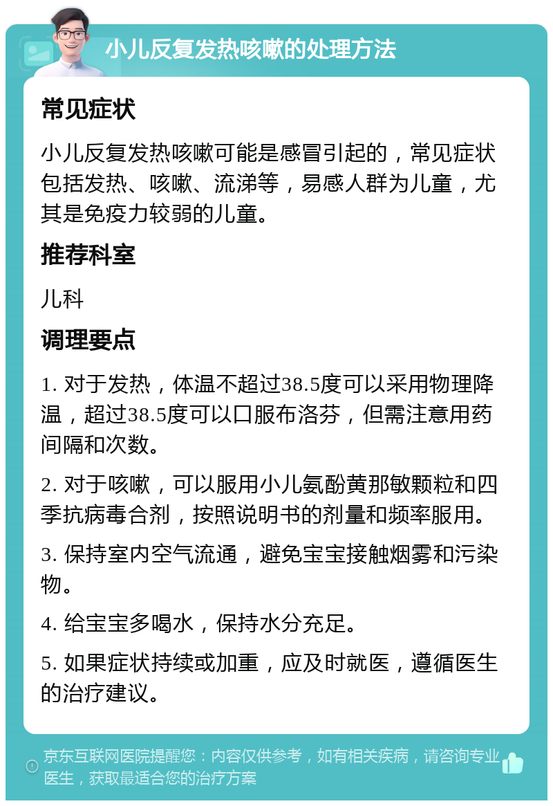 小儿反复发热咳嗽的处理方法 常见症状 小儿反复发热咳嗽可能是感冒引起的，常见症状包括发热、咳嗽、流涕等，易感人群为儿童，尤其是免疫力较弱的儿童。 推荐科室 儿科 调理要点 1. 对于发热，体温不超过38.5度可以采用物理降温，超过38.5度可以口服布洛芬，但需注意用药间隔和次数。 2. 对于咳嗽，可以服用小儿氨酚黄那敏颗粒和四季抗病毒合剂，按照说明书的剂量和频率服用。 3. 保持室内空气流通，避免宝宝接触烟雾和污染物。 4. 给宝宝多喝水，保持水分充足。 5. 如果症状持续或加重，应及时就医，遵循医生的治疗建议。