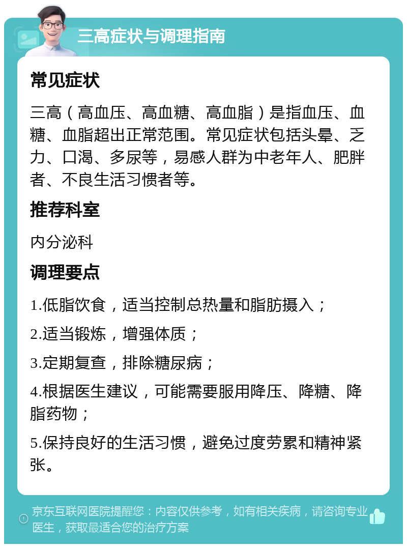 三高症状与调理指南 常见症状 三高（高血压、高血糖、高血脂）是指血压、血糖、血脂超出正常范围。常见症状包括头晕、乏力、口渴、多尿等，易感人群为中老年人、肥胖者、不良生活习惯者等。 推荐科室 内分泌科 调理要点 1.低脂饮食，适当控制总热量和脂肪摄入； 2.适当锻炼，增强体质； 3.定期复查，排除糖尿病； 4.根据医生建议，可能需要服用降压、降糖、降脂药物； 5.保持良好的生活习惯，避免过度劳累和精神紧张。