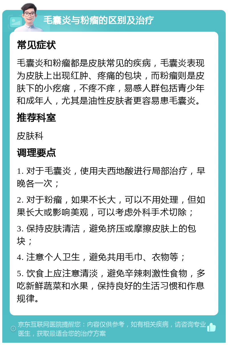 毛囊炎与粉瘤的区别及治疗 常见症状 毛囊炎和粉瘤都是皮肤常见的疾病，毛囊炎表现为皮肤上出现红肿、疼痛的包块，而粉瘤则是皮肤下的小疙瘩，不疼不痒，易感人群包括青少年和成年人，尤其是油性皮肤者更容易患毛囊炎。 推荐科室 皮肤科 调理要点 1. 对于毛囊炎，使用夫西地酸进行局部治疗，早晚各一次； 2. 对于粉瘤，如果不长大，可以不用处理，但如果长大或影响美观，可以考虑外科手术切除； 3. 保持皮肤清洁，避免挤压或摩擦皮肤上的包块； 4. 注意个人卫生，避免共用毛巾、衣物等； 5. 饮食上应注意清淡，避免辛辣刺激性食物，多吃新鲜蔬菜和水果，保持良好的生活习惯和作息规律。