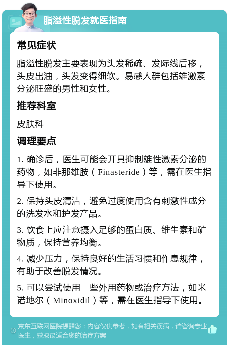 脂溢性脱发就医指南 常见症状 脂溢性脱发主要表现为头发稀疏、发际线后移，头皮出油，头发变得细软。易感人群包括雄激素分泌旺盛的男性和女性。 推荐科室 皮肤科 调理要点 1. 确诊后，医生可能会开具抑制雄性激素分泌的药物，如非那雄胺（Finasteride）等，需在医生指导下使用。 2. 保持头皮清洁，避免过度使用含有刺激性成分的洗发水和护发产品。 3. 饮食上应注意摄入足够的蛋白质、维生素和矿物质，保持营养均衡。 4. 减少压力，保持良好的生活习惯和作息规律，有助于改善脱发情况。 5. 可以尝试使用一些外用药物或治疗方法，如米诺地尔（Minoxidil）等，需在医生指导下使用。