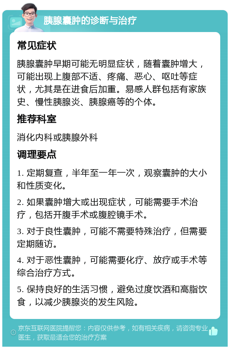 胰腺囊肿的诊断与治疗 常见症状 胰腺囊肿早期可能无明显症状，随着囊肿增大，可能出现上腹部不适、疼痛、恶心、呕吐等症状，尤其是在进食后加重。易感人群包括有家族史、慢性胰腺炎、胰腺癌等的个体。 推荐科室 消化内科或胰腺外科 调理要点 1. 定期复查，半年至一年一次，观察囊肿的大小和性质变化。 2. 如果囊肿增大或出现症状，可能需要手术治疗，包括开腹手术或腹腔镜手术。 3. 对于良性囊肿，可能不需要特殊治疗，但需要定期随访。 4. 对于恶性囊肿，可能需要化疗、放疗或手术等综合治疗方式。 5. 保持良好的生活习惯，避免过度饮酒和高脂饮食，以减少胰腺炎的发生风险。