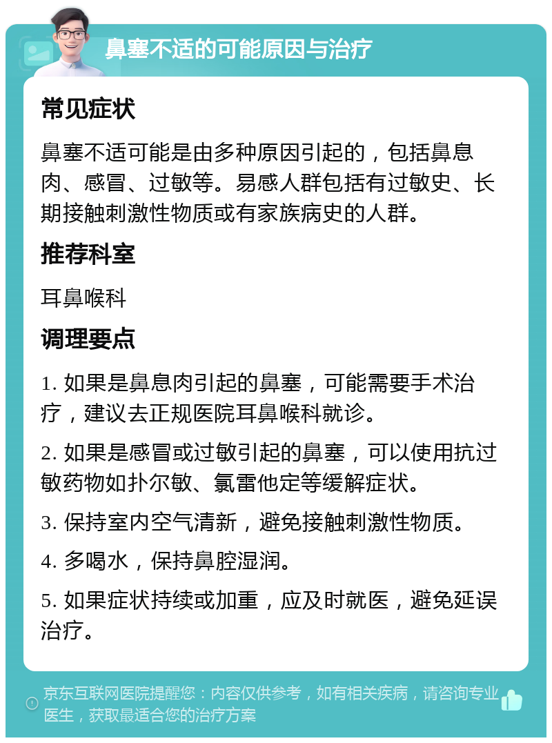 鼻塞不适的可能原因与治疗 常见症状 鼻塞不适可能是由多种原因引起的，包括鼻息肉、感冒、过敏等。易感人群包括有过敏史、长期接触刺激性物质或有家族病史的人群。 推荐科室 耳鼻喉科 调理要点 1. 如果是鼻息肉引起的鼻塞，可能需要手术治疗，建议去正规医院耳鼻喉科就诊。 2. 如果是感冒或过敏引起的鼻塞，可以使用抗过敏药物如扑尔敏、氯雷他定等缓解症状。 3. 保持室内空气清新，避免接触刺激性物质。 4. 多喝水，保持鼻腔湿润。 5. 如果症状持续或加重，应及时就医，避免延误治疗。