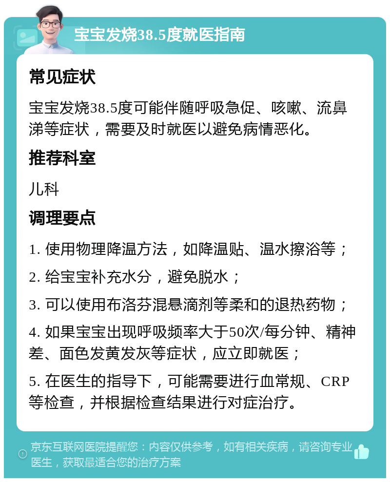 宝宝发烧38.5度就医指南 常见症状 宝宝发烧38.5度可能伴随呼吸急促、咳嗽、流鼻涕等症状，需要及时就医以避免病情恶化。 推荐科室 儿科 调理要点 1. 使用物理降温方法，如降温贴、温水擦浴等； 2. 给宝宝补充水分，避免脱水； 3. 可以使用布洛芬混悬滴剂等柔和的退热药物； 4. 如果宝宝出现呼吸频率大于50次/每分钟、精神差、面色发黄发灰等症状，应立即就医； 5. 在医生的指导下，可能需要进行血常规、CRP等检查，并根据检查结果进行对症治疗。