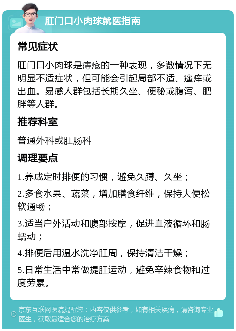 肛门口小肉球就医指南 常见症状 肛门口小肉球是痔疮的一种表现，多数情况下无明显不适症状，但可能会引起局部不适、瘙痒或出血。易感人群包括长期久坐、便秘或腹泻、肥胖等人群。 推荐科室 普通外科或肛肠科 调理要点 1.养成定时排便的习惯，避免久蹲、久坐； 2.多食水果、蔬菜，增加膳食纤维，保持大便松软通畅； 3.适当户外活动和腹部按摩，促进血液循环和肠蠕动； 4.排便后用温水洗净肛周，保持清洁干燥； 5.日常生活中常做提肛运动，避免辛辣食物和过度劳累。