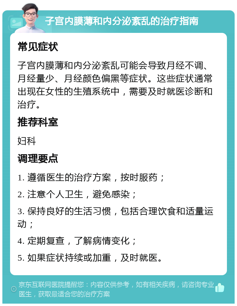 子宫内膜薄和内分泌紊乱的治疗指南 常见症状 子宫内膜薄和内分泌紊乱可能会导致月经不调、月经量少、月经颜色偏黑等症状。这些症状通常出现在女性的生殖系统中，需要及时就医诊断和治疗。 推荐科室 妇科 调理要点 1. 遵循医生的治疗方案，按时服药； 2. 注意个人卫生，避免感染； 3. 保持良好的生活习惯，包括合理饮食和适量运动； 4. 定期复查，了解病情变化； 5. 如果症状持续或加重，及时就医。