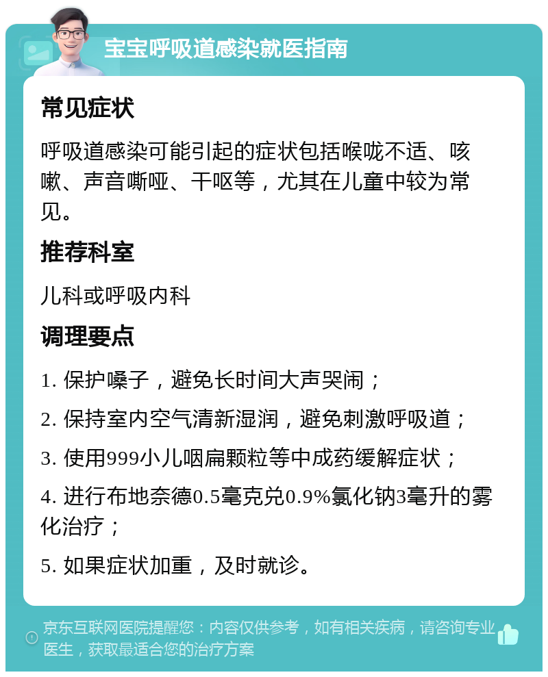 宝宝呼吸道感染就医指南 常见症状 呼吸道感染可能引起的症状包括喉咙不适、咳嗽、声音嘶哑、干呕等，尤其在儿童中较为常见。 推荐科室 儿科或呼吸内科 调理要点 1. 保护嗓子，避免长时间大声哭闹； 2. 保持室内空气清新湿润，避免刺激呼吸道； 3. 使用999小儿咽扁颗粒等中成药缓解症状； 4. 进行布地奈德0.5毫克兑0.9%氯化钠3毫升的雾化治疗； 5. 如果症状加重，及时就诊。