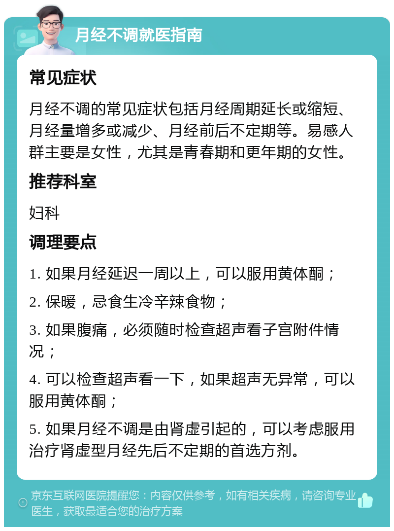 月经不调就医指南 常见症状 月经不调的常见症状包括月经周期延长或缩短、月经量增多或减少、月经前后不定期等。易感人群主要是女性，尤其是青春期和更年期的女性。 推荐科室 妇科 调理要点 1. 如果月经延迟一周以上，可以服用黄体酮； 2. 保暖，忌食生冷辛辣食物； 3. 如果腹痛，必须随时检查超声看子宫附件情况； 4. 可以检查超声看一下，如果超声无异常，可以服用黄体酮； 5. 如果月经不调是由肾虚引起的，可以考虑服用治疗肾虚型月经先后不定期的首选方剂。