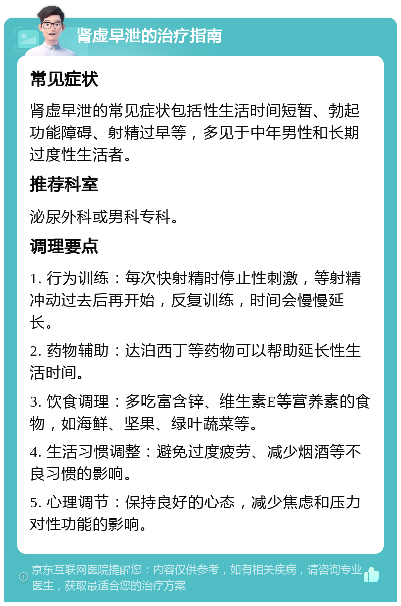 肾虚早泄的治疗指南 常见症状 肾虚早泄的常见症状包括性生活时间短暂、勃起功能障碍、射精过早等，多见于中年男性和长期过度性生活者。 推荐科室 泌尿外科或男科专科。 调理要点 1. 行为训练：每次快射精时停止性刺激，等射精冲动过去后再开始，反复训练，时间会慢慢延长。 2. 药物辅助：达泊西丁等药物可以帮助延长性生活时间。 3. 饮食调理：多吃富含锌、维生素E等营养素的食物，如海鲜、坚果、绿叶蔬菜等。 4. 生活习惯调整：避免过度疲劳、减少烟酒等不良习惯的影响。 5. 心理调节：保持良好的心态，减少焦虑和压力对性功能的影响。