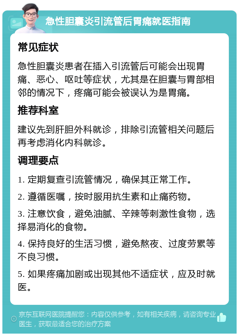 急性胆囊炎引流管后胃痛就医指南 常见症状 急性胆囊炎患者在插入引流管后可能会出现胃痛、恶心、呕吐等症状，尤其是在胆囊与胃部相邻的情况下，疼痛可能会被误认为是胃痛。 推荐科室 建议先到肝胆外科就诊，排除引流管相关问题后再考虑消化内科就诊。 调理要点 1. 定期复查引流管情况，确保其正常工作。 2. 遵循医嘱，按时服用抗生素和止痛药物。 3. 注意饮食，避免油腻、辛辣等刺激性食物，选择易消化的食物。 4. 保持良好的生活习惯，避免熬夜、过度劳累等不良习惯。 5. 如果疼痛加剧或出现其他不适症状，应及时就医。