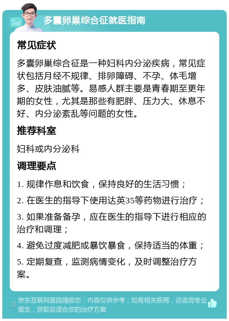 多囊卵巢综合征就医指南 常见症状 多囊卵巢综合征是一种妇科内分泌疾病，常见症状包括月经不规律、排卵障碍、不孕、体毛增多、皮肤油腻等。易感人群主要是青春期至更年期的女性，尤其是那些有肥胖、压力大、休息不好、内分泌紊乱等问题的女性。 推荐科室 妇科或内分泌科 调理要点 1. 规律作息和饮食，保持良好的生活习惯； 2. 在医生的指导下使用达英35等药物进行治疗； 3. 如果准备备孕，应在医生的指导下进行相应的治疗和调理； 4. 避免过度减肥或暴饮暴食，保持适当的体重； 5. 定期复查，监测病情变化，及时调整治疗方案。