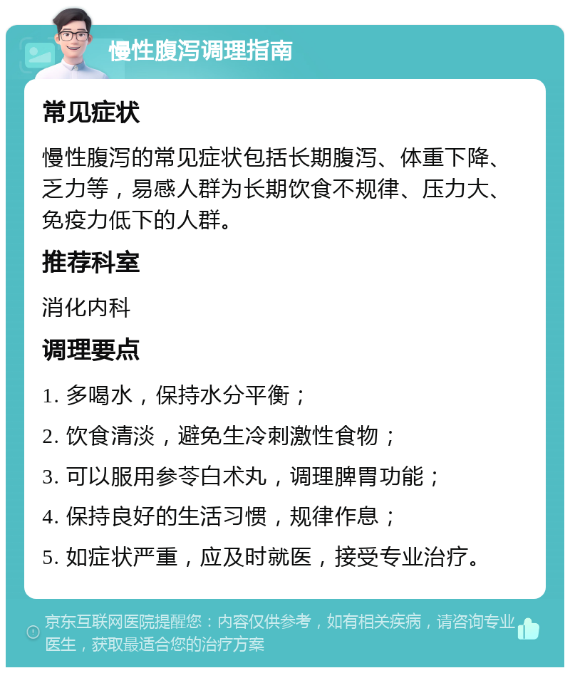 慢性腹泻调理指南 常见症状 慢性腹泻的常见症状包括长期腹泻、体重下降、乏力等，易感人群为长期饮食不规律、压力大、免疫力低下的人群。 推荐科室 消化内科 调理要点 1. 多喝水，保持水分平衡； 2. 饮食清淡，避免生冷刺激性食物； 3. 可以服用参苓白术丸，调理脾胃功能； 4. 保持良好的生活习惯，规律作息； 5. 如症状严重，应及时就医，接受专业治疗。