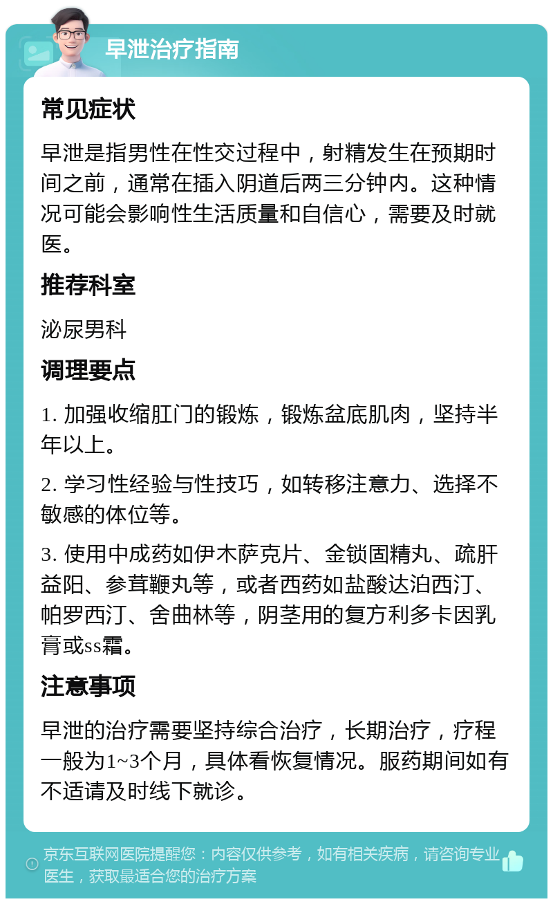 早泄治疗指南 常见症状 早泄是指男性在性交过程中，射精发生在预期时间之前，通常在插入阴道后两三分钟内。这种情况可能会影响性生活质量和自信心，需要及时就医。 推荐科室 泌尿男科 调理要点 1. 加强收缩肛门的锻炼，锻炼盆底肌肉，坚持半年以上。 2. 学习性经验与性技巧，如转移注意力、选择不敏感的体位等。 3. 使用中成药如伊木萨克片、金锁固精丸、疏肝益阳、参茸鞭丸等，或者西药如盐酸达泊西汀、帕罗西汀、舍曲林等，阴茎用的复方利多卡因乳膏或ss霜。 注意事项 早泄的治疗需要坚持综合治疗，长期治疗，疗程一般为1~3个月，具体看恢复情况。服药期间如有不适请及时线下就诊。