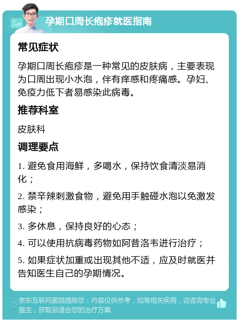 孕期口周长疱疹就医指南 常见症状 孕期口周长疱疹是一种常见的皮肤病，主要表现为口周出现小水泡，伴有痒感和疼痛感。孕妇、免疫力低下者易感染此病毒。 推荐科室 皮肤科 调理要点 1. 避免食用海鲜，多喝水，保持饮食清淡易消化； 2. 禁辛辣刺激食物，避免用手触碰水泡以免激发感染； 3. 多休息，保持良好的心态； 4. 可以使用抗病毒药物如阿昔洛韦进行治疗； 5. 如果症状加重或出现其他不适，应及时就医并告知医生自己的孕期情况。