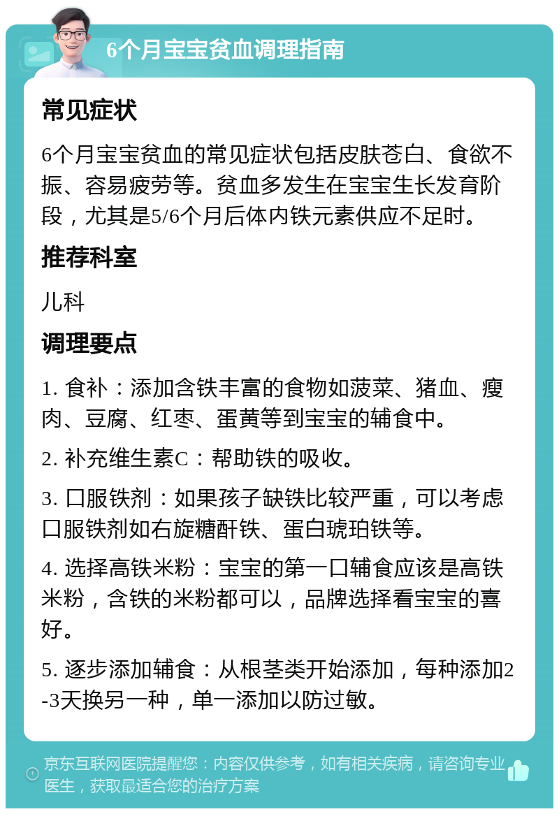 6个月宝宝贫血调理指南 常见症状 6个月宝宝贫血的常见症状包括皮肤苍白、食欲不振、容易疲劳等。贫血多发生在宝宝生长发育阶段，尤其是5/6个月后体内铁元素供应不足时。 推荐科室 儿科 调理要点 1. 食补：添加含铁丰富的食物如菠菜、猪血、瘦肉、豆腐、红枣、蛋黄等到宝宝的辅食中。 2. 补充维生素C：帮助铁的吸收。 3. 口服铁剂：如果孩子缺铁比较严重，可以考虑口服铁剂如右旋糖酐铁、蛋白琥珀铁等。 4. 选择高铁米粉：宝宝的第一口辅食应该是高铁米粉，含铁的米粉都可以，品牌选择看宝宝的喜好。 5. 逐步添加辅食：从根茎类开始添加，每种添加2-3天换另一种，单一添加以防过敏。