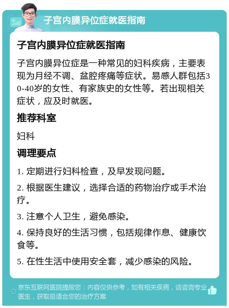 子宫内膜异位症就医指南 子宫内膜异位症就医指南 子宫内膜异位症是一种常见的妇科疾病，主要表现为月经不调、盆腔疼痛等症状。易感人群包括30-40岁的女性、有家族史的女性等。若出现相关症状，应及时就医。 推荐科室 妇科 调理要点 1. 定期进行妇科检查，及早发现问题。 2. 根据医生建议，选择合适的药物治疗或手术治疗。 3. 注意个人卫生，避免感染。 4. 保持良好的生活习惯，包括规律作息、健康饮食等。 5. 在性生活中使用安全套，减少感染的风险。