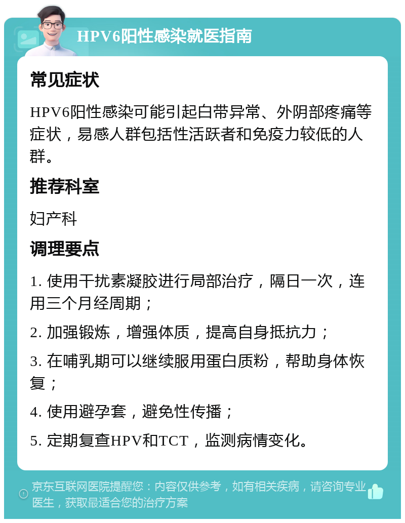 HPV6阳性感染就医指南 常见症状 HPV6阳性感染可能引起白带异常、外阴部疼痛等症状，易感人群包括性活跃者和免疫力较低的人群。 推荐科室 妇产科 调理要点 1. 使用干扰素凝胶进行局部治疗，隔日一次，连用三个月经周期； 2. 加强锻炼，增强体质，提高自身抵抗力； 3. 在哺乳期可以继续服用蛋白质粉，帮助身体恢复； 4. 使用避孕套，避免性传播； 5. 定期复查HPV和TCT，监测病情变化。