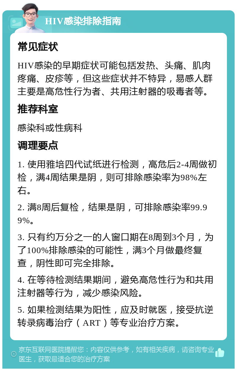 HIV感染排除指南 常见症状 HIV感染的早期症状可能包括发热、头痛、肌肉疼痛、皮疹等，但这些症状并不特异，易感人群主要是高危性行为者、共用注射器的吸毒者等。 推荐科室 感染科或性病科 调理要点 1. 使用雅培四代试纸进行检测，高危后2-4周做初检，满4周结果是阴，则可排除感染率为98%左右。 2. 满8周后复检，结果是阴，可排除感染率99.99%。 3. 只有约万分之一的人窗口期在8周到3个月，为了100%排除感染的可能性，满3个月做最终复查，阴性即可完全排除。 4. 在等待检测结果期间，避免高危性行为和共用注射器等行为，减少感染风险。 5. 如果检测结果为阳性，应及时就医，接受抗逆转录病毒治疗（ART）等专业治疗方案。