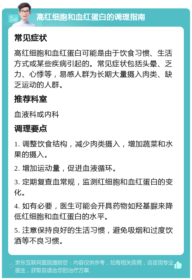 高红细胞和血红蛋白的调理指南 常见症状 高红细胞和血红蛋白可能是由于饮食习惯、生活方式或某些疾病引起的。常见症状包括头晕、乏力、心悸等，易感人群为长期大量摄入肉类、缺乏运动的人群。 推荐科室 血液科或内科 调理要点 1. 调整饮食结构，减少肉类摄入，增加蔬菜和水果的摄入。 2. 增加运动量，促进血液循环。 3. 定期复查血常规，监测红细胞和血红蛋白的变化。 4. 如有必要，医生可能会开具药物如羟基脲来降低红细胞和血红蛋白的水平。 5. 注意保持良好的生活习惯，避免吸烟和过度饮酒等不良习惯。