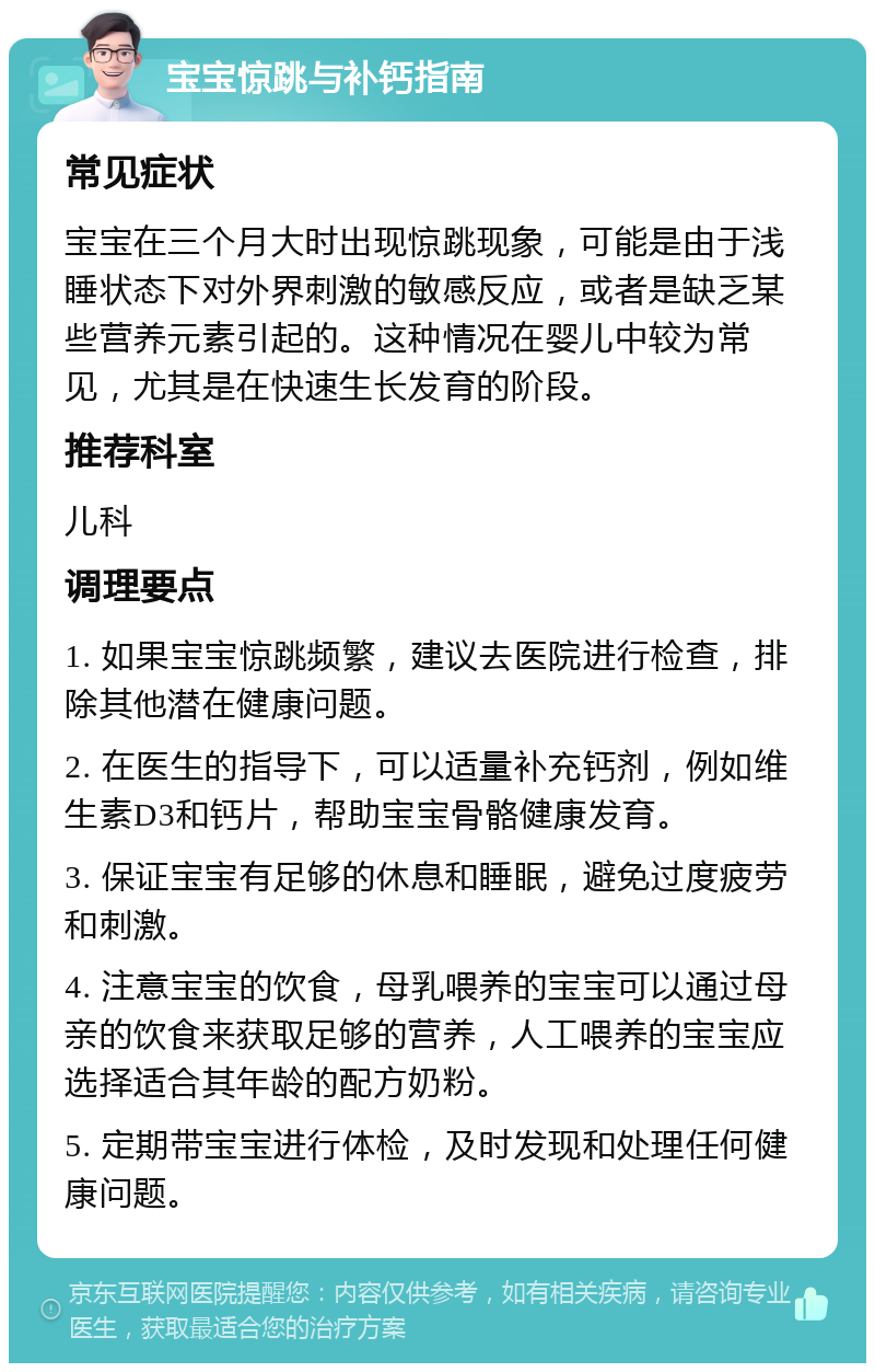 宝宝惊跳与补钙指南 常见症状 宝宝在三个月大时出现惊跳现象，可能是由于浅睡状态下对外界刺激的敏感反应，或者是缺乏某些营养元素引起的。这种情况在婴儿中较为常见，尤其是在快速生长发育的阶段。 推荐科室 儿科 调理要点 1. 如果宝宝惊跳频繁，建议去医院进行检查，排除其他潜在健康问题。 2. 在医生的指导下，可以适量补充钙剂，例如维生素D3和钙片，帮助宝宝骨骼健康发育。 3. 保证宝宝有足够的休息和睡眠，避免过度疲劳和刺激。 4. 注意宝宝的饮食，母乳喂养的宝宝可以通过母亲的饮食来获取足够的营养，人工喂养的宝宝应选择适合其年龄的配方奶粉。 5. 定期带宝宝进行体检，及时发现和处理任何健康问题。