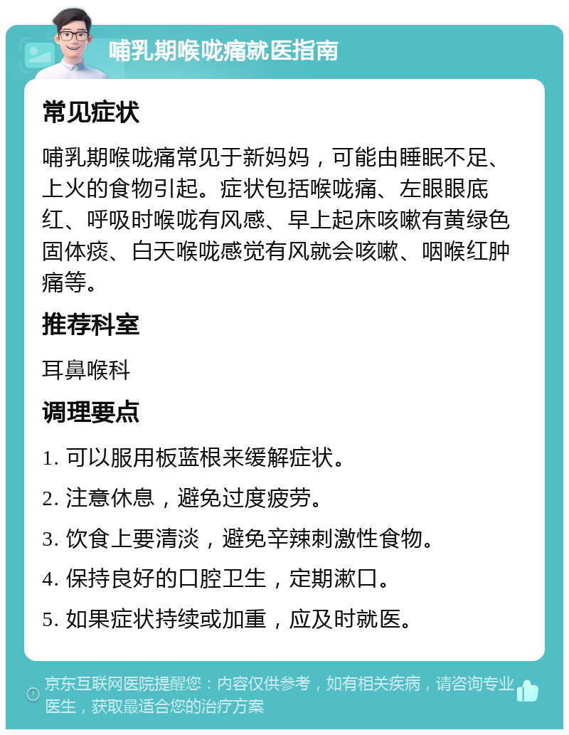 哺乳期喉咙痛就医指南 常见症状 哺乳期喉咙痛常见于新妈妈，可能由睡眠不足、上火的食物引起。症状包括喉咙痛、左眼眼底红、呼吸时喉咙有风感、早上起床咳嗽有黄绿色固体痰、白天喉咙感觉有风就会咳嗽、咽喉红肿痛等。 推荐科室 耳鼻喉科 调理要点 1. 可以服用板蓝根来缓解症状。 2. 注意休息，避免过度疲劳。 3. 饮食上要清淡，避免辛辣刺激性食物。 4. 保持良好的口腔卫生，定期漱口。 5. 如果症状持续或加重，应及时就医。