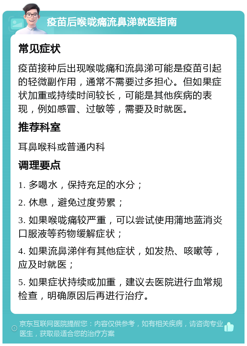 疫苗后喉咙痛流鼻涕就医指南 常见症状 疫苗接种后出现喉咙痛和流鼻涕可能是疫苗引起的轻微副作用，通常不需要过多担心。但如果症状加重或持续时间较长，可能是其他疾病的表现，例如感冒、过敏等，需要及时就医。 推荐科室 耳鼻喉科或普通内科 调理要点 1. 多喝水，保持充足的水分； 2. 休息，避免过度劳累； 3. 如果喉咙痛较严重，可以尝试使用蒲地蓝消炎口服液等药物缓解症状； 4. 如果流鼻涕伴有其他症状，如发热、咳嗽等，应及时就医； 5. 如果症状持续或加重，建议去医院进行血常规检查，明确原因后再进行治疗。