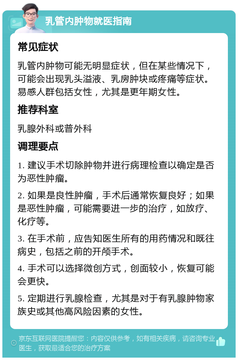 乳管内肿物就医指南 常见症状 乳管内肿物可能无明显症状，但在某些情况下，可能会出现乳头溢液、乳房肿块或疼痛等症状。易感人群包括女性，尤其是更年期女性。 推荐科室 乳腺外科或普外科 调理要点 1. 建议手术切除肿物并进行病理检查以确定是否为恶性肿瘤。 2. 如果是良性肿瘤，手术后通常恢复良好；如果是恶性肿瘤，可能需要进一步的治疗，如放疗、化疗等。 3. 在手术前，应告知医生所有的用药情况和既往病史，包括之前的开颅手术。 4. 手术可以选择微创方式，创面较小，恢复可能会更快。 5. 定期进行乳腺检查，尤其是对于有乳腺肿物家族史或其他高风险因素的女性。