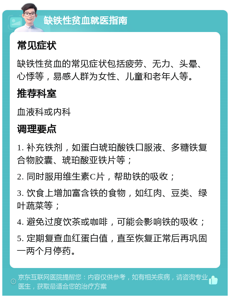 缺铁性贫血就医指南 常见症状 缺铁性贫血的常见症状包括疲劳、无力、头晕、心悸等，易感人群为女性、儿童和老年人等。 推荐科室 血液科或内科 调理要点 1. 补充铁剂，如蛋白琥珀酸铁口服液、多糖铁复合物胶囊、琥珀酸亚铁片等； 2. 同时服用维生素C片，帮助铁的吸收； 3. 饮食上增加富含铁的食物，如红肉、豆类、绿叶蔬菜等； 4. 避免过度饮茶或咖啡，可能会影响铁的吸收； 5. 定期复查血红蛋白值，直至恢复正常后再巩固一两个月停药。