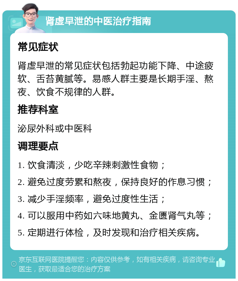 肾虚早泄的中医治疗指南 常见症状 肾虚早泄的常见症状包括勃起功能下降、中途疲软、舌苔黄腻等。易感人群主要是长期手淫、熬夜、饮食不规律的人群。 推荐科室 泌尿外科或中医科 调理要点 1. 饮食清淡，少吃辛辣刺激性食物； 2. 避免过度劳累和熬夜，保持良好的作息习惯； 3. 减少手淫频率，避免过度性生活； 4. 可以服用中药如六味地黄丸、金匮肾气丸等； 5. 定期进行体检，及时发现和治疗相关疾病。