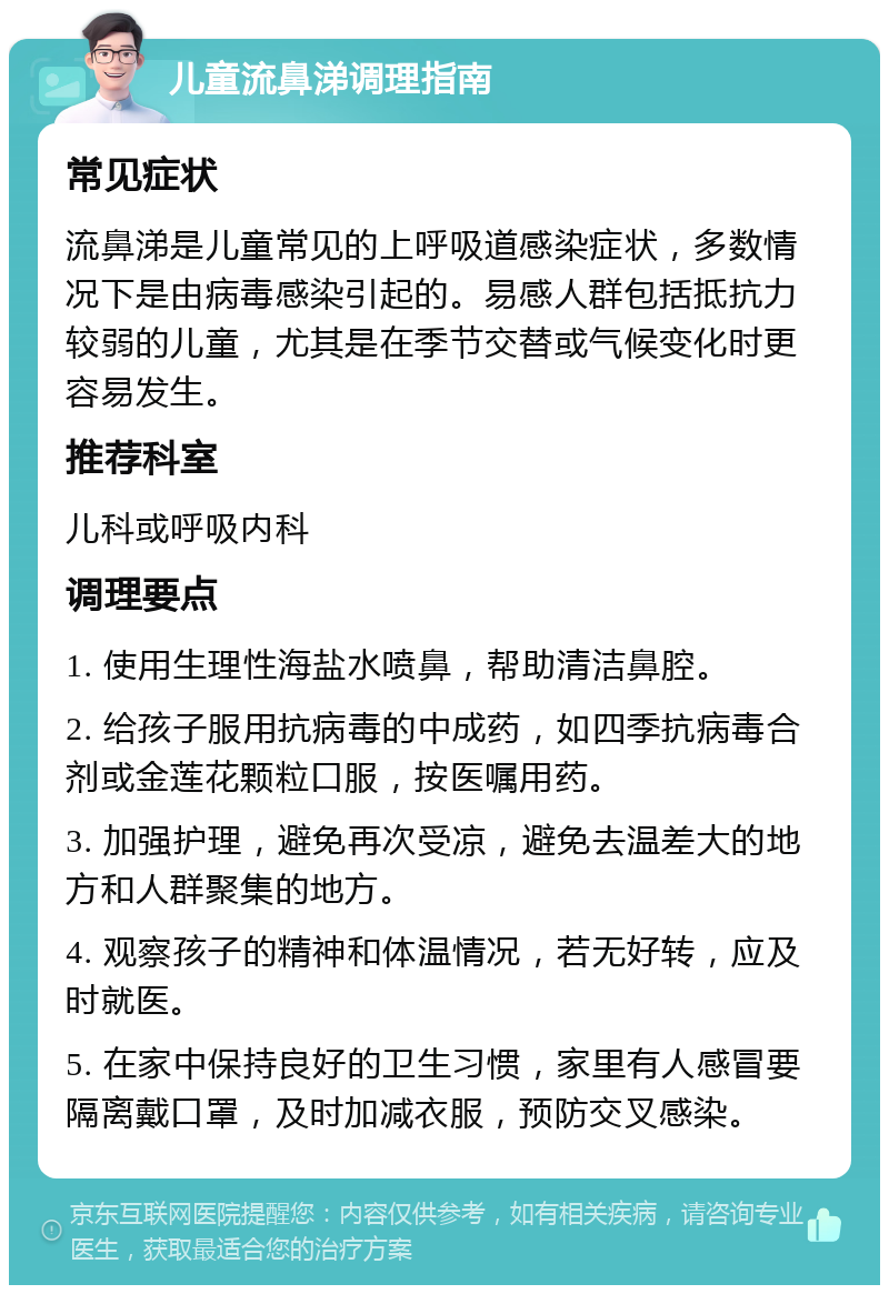 儿童流鼻涕调理指南 常见症状 流鼻涕是儿童常见的上呼吸道感染症状，多数情况下是由病毒感染引起的。易感人群包括抵抗力较弱的儿童，尤其是在季节交替或气候变化时更容易发生。 推荐科室 儿科或呼吸内科 调理要点 1. 使用生理性海盐水喷鼻，帮助清洁鼻腔。 2. 给孩子服用抗病毒的中成药，如四季抗病毒合剂或金莲花颗粒口服，按医嘱用药。 3. 加强护理，避免再次受凉，避免去温差大的地方和人群聚集的地方。 4. 观察孩子的精神和体温情况，若无好转，应及时就医。 5. 在家中保持良好的卫生习惯，家里有人感冒要隔离戴口罩，及时加减衣服，预防交叉感染。