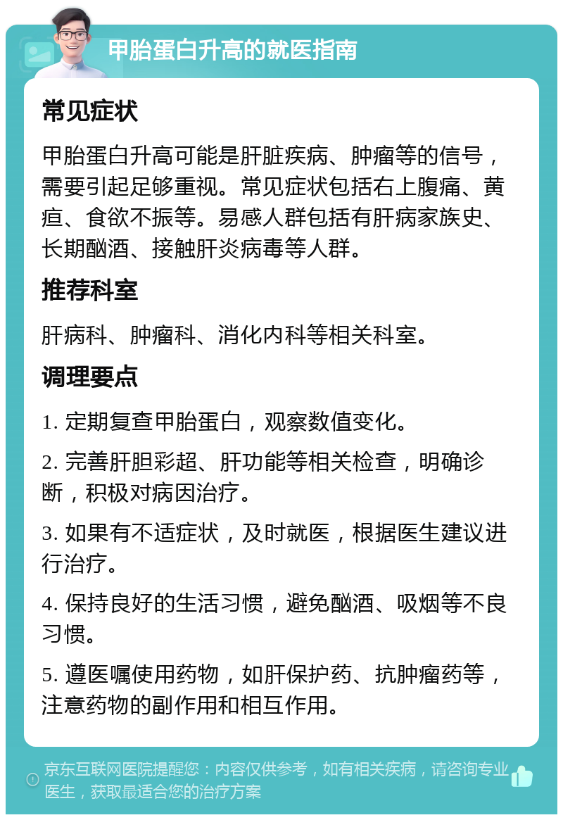 甲胎蛋白升高的就医指南 常见症状 甲胎蛋白升高可能是肝脏疾病、肿瘤等的信号，需要引起足够重视。常见症状包括右上腹痛、黄疸、食欲不振等。易感人群包括有肝病家族史、长期酗酒、接触肝炎病毒等人群。 推荐科室 肝病科、肿瘤科、消化内科等相关科室。 调理要点 1. 定期复查甲胎蛋白，观察数值变化。 2. 完善肝胆彩超、肝功能等相关检查，明确诊断，积极对病因治疗。 3. 如果有不适症状，及时就医，根据医生建议进行治疗。 4. 保持良好的生活习惯，避免酗酒、吸烟等不良习惯。 5. 遵医嘱使用药物，如肝保护药、抗肿瘤药等，注意药物的副作用和相互作用。