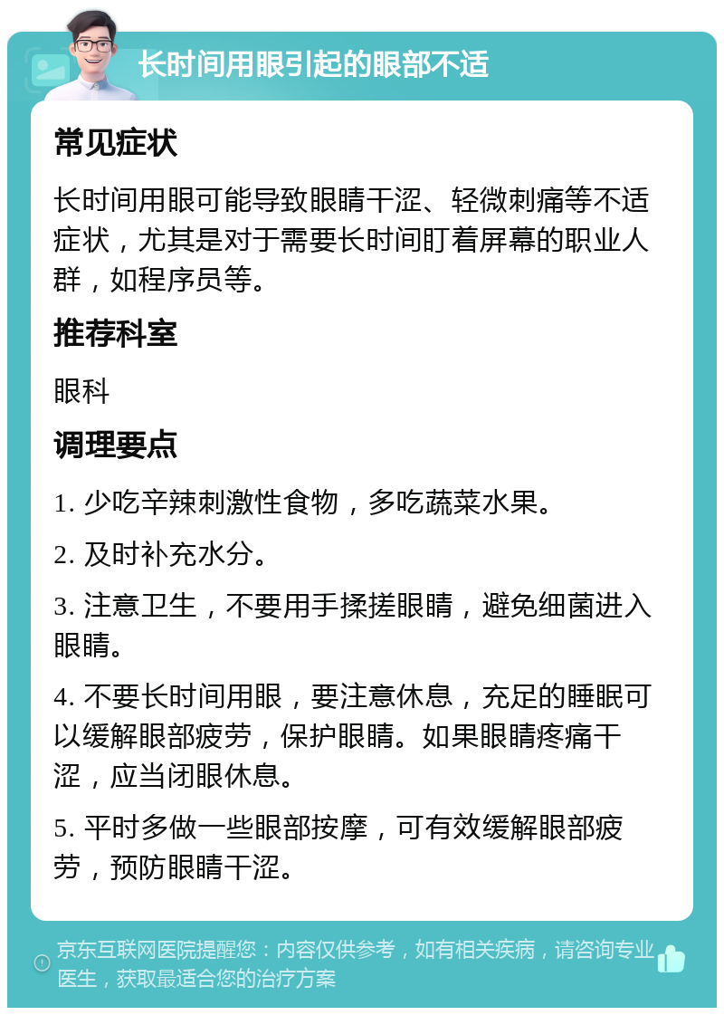 长时间用眼引起的眼部不适 常见症状 长时间用眼可能导致眼睛干涩、轻微刺痛等不适症状，尤其是对于需要长时间盯着屏幕的职业人群，如程序员等。 推荐科室 眼科 调理要点 1. 少吃辛辣刺激性食物，多吃蔬菜水果。 2. 及时补充水分。 3. 注意卫生，不要用手揉搓眼睛，避免细菌进入眼睛。 4. 不要长时间用眼，要注意休息，充足的睡眠可以缓解眼部疲劳，保护眼睛。如果眼睛疼痛干涩，应当闭眼休息。 5. 平时多做一些眼部按摩，可有效缓解眼部疲劳，预防眼睛干涩。