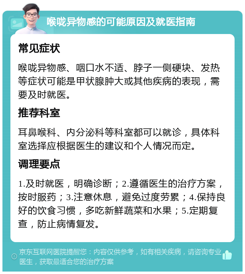 喉咙异物感的可能原因及就医指南 常见症状 喉咙异物感、咽口水不适、脖子一侧硬块、发热等症状可能是甲状腺肿大或其他疾病的表现，需要及时就医。 推荐科室 耳鼻喉科、内分泌科等科室都可以就诊，具体科室选择应根据医生的建议和个人情况而定。 调理要点 1.及时就医，明确诊断；2.遵循医生的治疗方案，按时服药；3.注意休息，避免过度劳累；4.保持良好的饮食习惯，多吃新鲜蔬菜和水果；5.定期复查，防止病情复发。