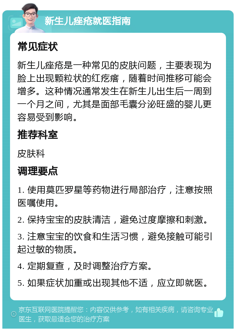 新生儿痤疮就医指南 常见症状 新生儿痤疮是一种常见的皮肤问题，主要表现为脸上出现颗粒状的红疙瘩，随着时间推移可能会增多。这种情况通常发生在新生儿出生后一周到一个月之间，尤其是面部毛囊分泌旺盛的婴儿更容易受到影响。 推荐科室 皮肤科 调理要点 1. 使用莫匹罗星等药物进行局部治疗，注意按照医嘱使用。 2. 保持宝宝的皮肤清洁，避免过度摩擦和刺激。 3. 注意宝宝的饮食和生活习惯，避免接触可能引起过敏的物质。 4. 定期复查，及时调整治疗方案。 5. 如果症状加重或出现其他不适，应立即就医。