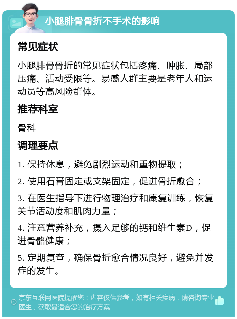 小腿腓骨骨折不手术的影响 常见症状 小腿腓骨骨折的常见症状包括疼痛、肿胀、局部压痛、活动受限等。易感人群主要是老年人和运动员等高风险群体。 推荐科室 骨科 调理要点 1. 保持休息，避免剧烈运动和重物提取； 2. 使用石膏固定或支架固定，促进骨折愈合； 3. 在医生指导下进行物理治疗和康复训练，恢复关节活动度和肌肉力量； 4. 注意营养补充，摄入足够的钙和维生素D，促进骨骼健康； 5. 定期复查，确保骨折愈合情况良好，避免并发症的发生。