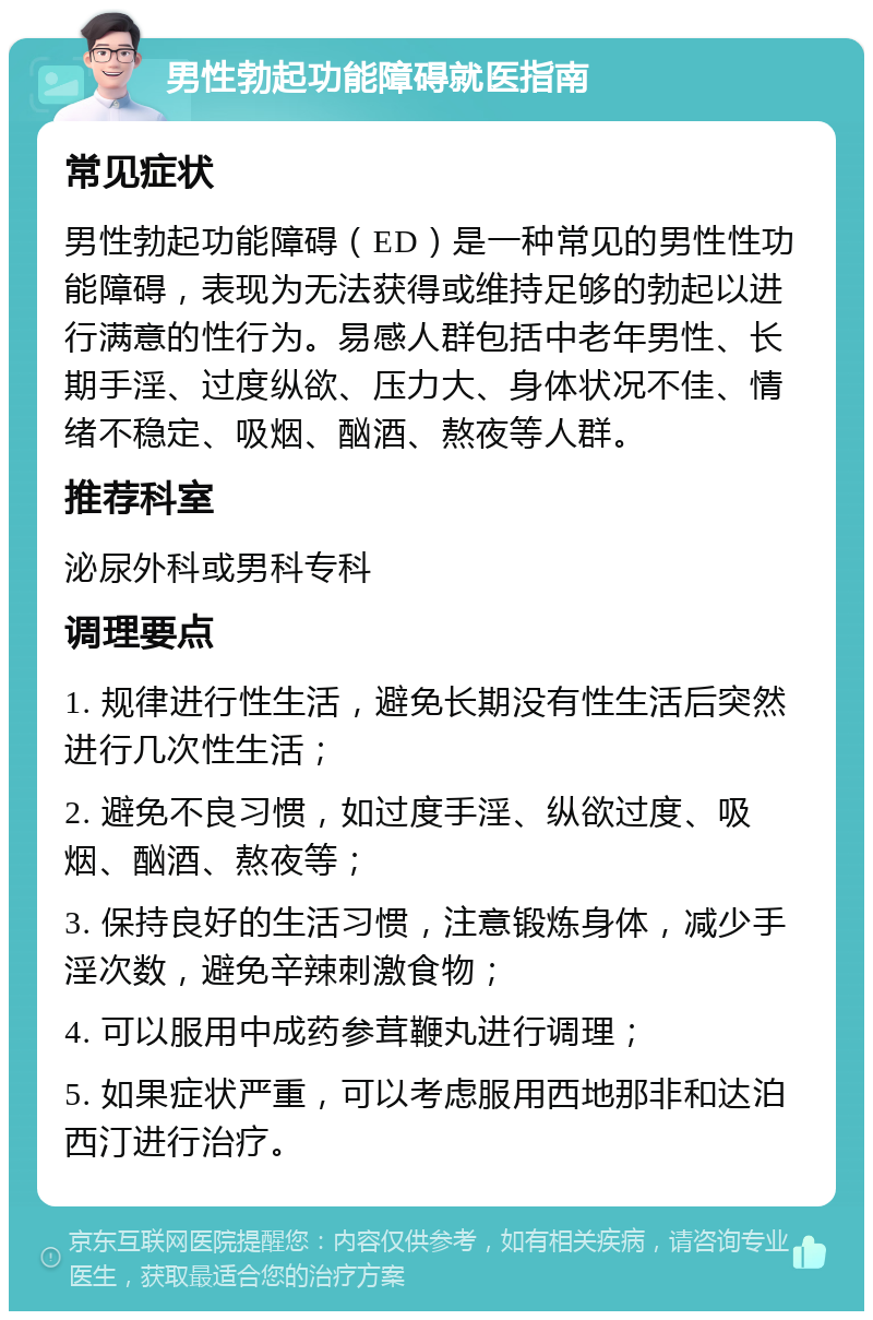 男性勃起功能障碍就医指南 常见症状 男性勃起功能障碍（ED）是一种常见的男性性功能障碍，表现为无法获得或维持足够的勃起以进行满意的性行为。易感人群包括中老年男性、长期手淫、过度纵欲、压力大、身体状况不佳、情绪不稳定、吸烟、酗酒、熬夜等人群。 推荐科室 泌尿外科或男科专科 调理要点 1. 规律进行性生活，避免长期没有性生活后突然进行几次性生活； 2. 避免不良习惯，如过度手淫、纵欲过度、吸烟、酗酒、熬夜等； 3. 保持良好的生活习惯，注意锻炼身体，减少手淫次数，避免辛辣刺激食物； 4. 可以服用中成药参茸鞭丸进行调理； 5. 如果症状严重，可以考虑服用西地那非和达泊西汀进行治疗。