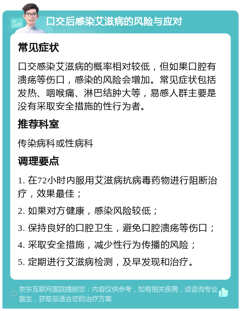 口交后感染艾滋病的风险与应对 常见症状 口交感染艾滋病的概率相对较低，但如果口腔有溃疡等伤口，感染的风险会增加。常见症状包括发热、咽喉痛、淋巴结肿大等，易感人群主要是没有采取安全措施的性行为者。 推荐科室 传染病科或性病科 调理要点 1. 在72小时内服用艾滋病抗病毒药物进行阻断治疗，效果最佳； 2. 如果对方健康，感染风险较低； 3. 保持良好的口腔卫生，避免口腔溃疡等伤口； 4. 采取安全措施，减少性行为传播的风险； 5. 定期进行艾滋病检测，及早发现和治疗。