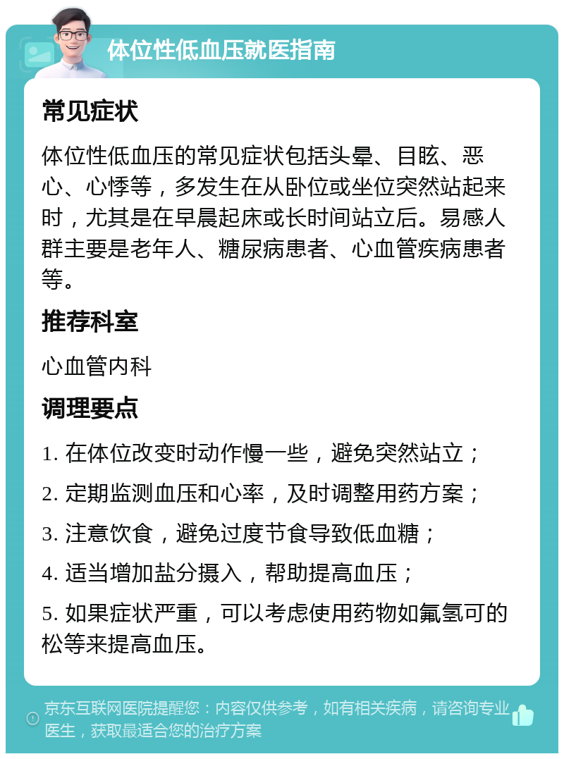 体位性低血压就医指南 常见症状 体位性低血压的常见症状包括头晕、目眩、恶心、心悸等，多发生在从卧位或坐位突然站起来时，尤其是在早晨起床或长时间站立后。易感人群主要是老年人、糖尿病患者、心血管疾病患者等。 推荐科室 心血管内科 调理要点 1. 在体位改变时动作慢一些，避免突然站立； 2. 定期监测血压和心率，及时调整用药方案； 3. 注意饮食，避免过度节食导致低血糖； 4. 适当增加盐分摄入，帮助提高血压； 5. 如果症状严重，可以考虑使用药物如氟氢可的松等来提高血压。