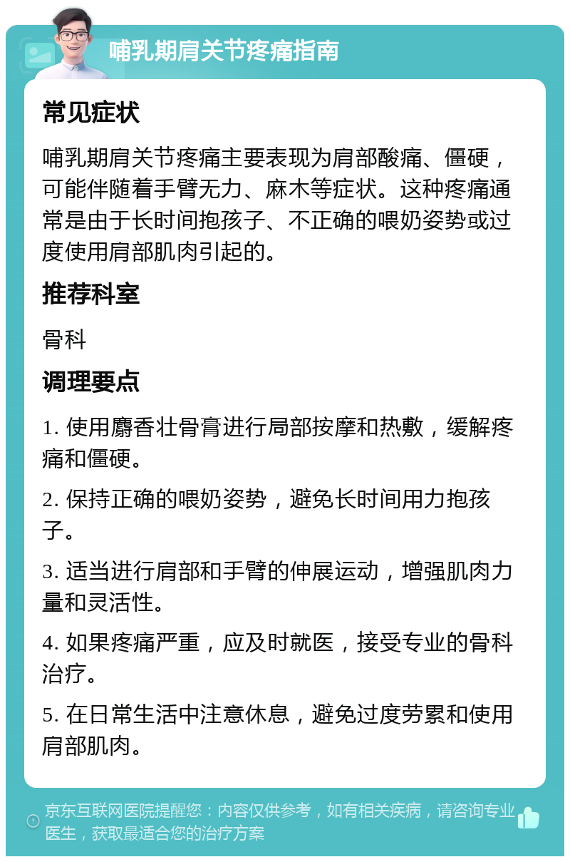 哺乳期肩关节疼痛指南 常见症状 哺乳期肩关节疼痛主要表现为肩部酸痛、僵硬，可能伴随着手臂无力、麻木等症状。这种疼痛通常是由于长时间抱孩子、不正确的喂奶姿势或过度使用肩部肌肉引起的。 推荐科室 骨科 调理要点 1. 使用麝香壮骨膏进行局部按摩和热敷，缓解疼痛和僵硬。 2. 保持正确的喂奶姿势，避免长时间用力抱孩子。 3. 适当进行肩部和手臂的伸展运动，增强肌肉力量和灵活性。 4. 如果疼痛严重，应及时就医，接受专业的骨科治疗。 5. 在日常生活中注意休息，避免过度劳累和使用肩部肌肉。