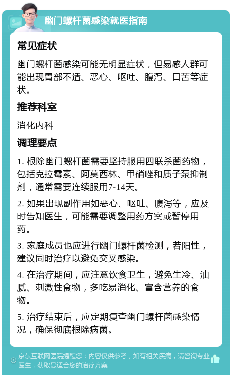 幽门螺杆菌感染就医指南 常见症状 幽门螺杆菌感染可能无明显症状，但易感人群可能出现胃部不适、恶心、呕吐、腹泻、口苦等症状。 推荐科室 消化内科 调理要点 1. 根除幽门螺杆菌需要坚持服用四联杀菌药物，包括克拉霉素、阿莫西林、甲硝唑和质子泵抑制剂，通常需要连续服用7-14天。 2. 如果出现副作用如恶心、呕吐、腹泻等，应及时告知医生，可能需要调整用药方案或暂停用药。 3. 家庭成员也应进行幽门螺杆菌检测，若阳性，建议同时治疗以避免交叉感染。 4. 在治疗期间，应注意饮食卫生，避免生冷、油腻、刺激性食物，多吃易消化、富含营养的食物。 5. 治疗结束后，应定期复查幽门螺杆菌感染情况，确保彻底根除病菌。