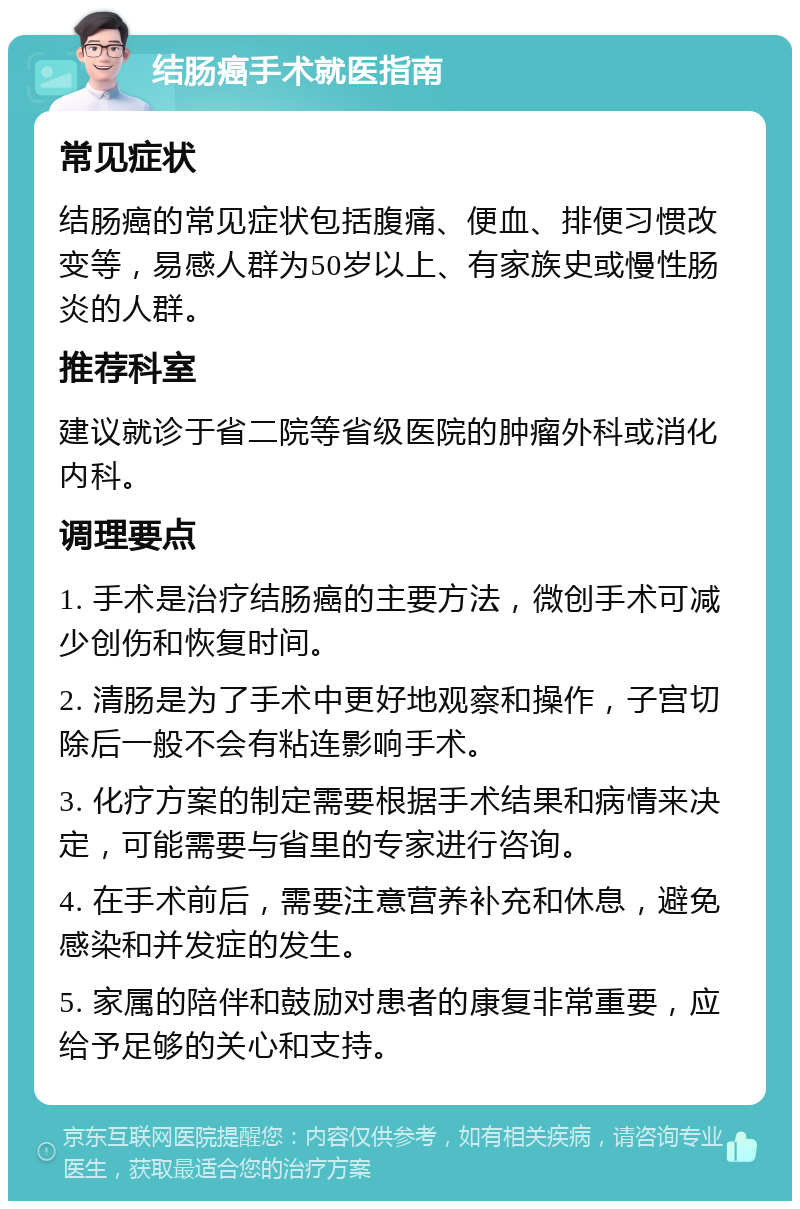 结肠癌手术就医指南 常见症状 结肠癌的常见症状包括腹痛、便血、排便习惯改变等，易感人群为50岁以上、有家族史或慢性肠炎的人群。 推荐科室 建议就诊于省二院等省级医院的肿瘤外科或消化内科。 调理要点 1. 手术是治疗结肠癌的主要方法，微创手术可减少创伤和恢复时间。 2. 清肠是为了手术中更好地观察和操作，子宫切除后一般不会有粘连影响手术。 3. 化疗方案的制定需要根据手术结果和病情来决定，可能需要与省里的专家进行咨询。 4. 在手术前后，需要注意营养补充和休息，避免感染和并发症的发生。 5. 家属的陪伴和鼓励对患者的康复非常重要，应给予足够的关心和支持。