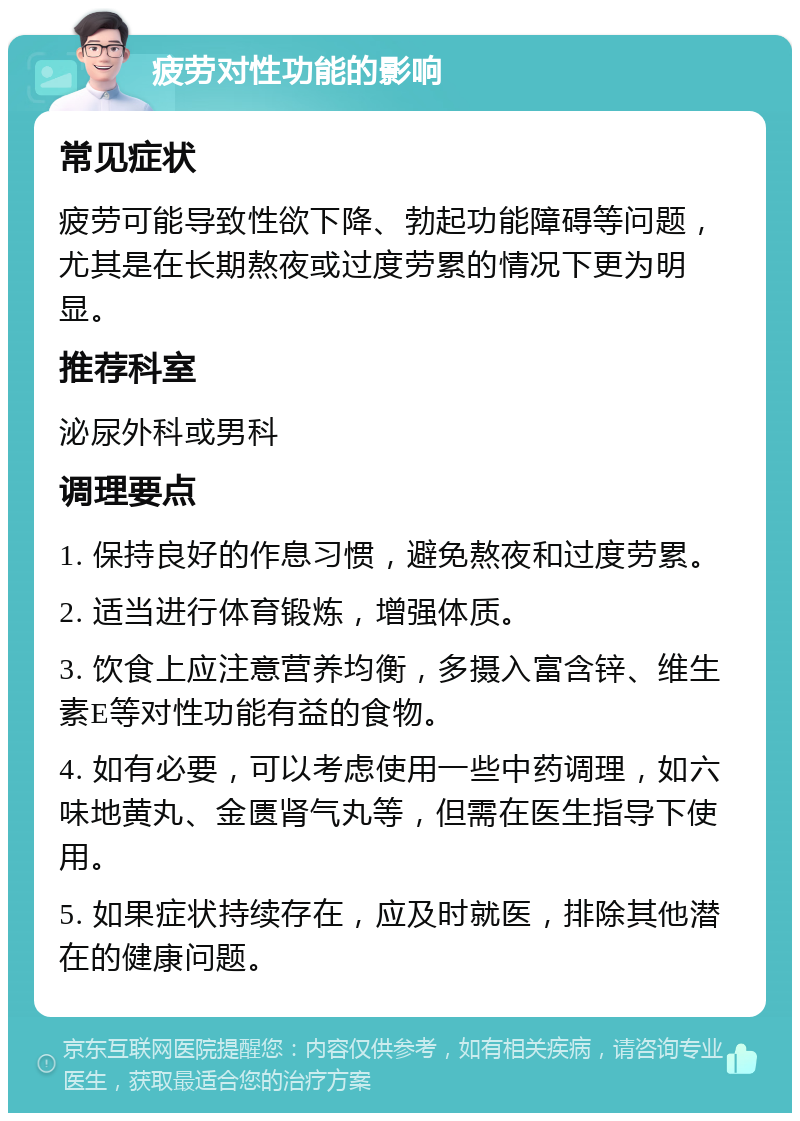 疲劳对性功能的影响 常见症状 疲劳可能导致性欲下降、勃起功能障碍等问题，尤其是在长期熬夜或过度劳累的情况下更为明显。 推荐科室 泌尿外科或男科 调理要点 1. 保持良好的作息习惯，避免熬夜和过度劳累。 2. 适当进行体育锻炼，增强体质。 3. 饮食上应注意营养均衡，多摄入富含锌、维生素E等对性功能有益的食物。 4. 如有必要，可以考虑使用一些中药调理，如六味地黄丸、金匮肾气丸等，但需在医生指导下使用。 5. 如果症状持续存在，应及时就医，排除其他潜在的健康问题。